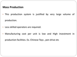 Mass Production
• This production system is justified by very large volume of
production.
• Less skilled operators are required.
• Manufacturing cost per unit is low and High investment in
production facilities. Ex. Chinese Toys , pen drive etc
 