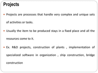 Projects
 Projects are processes that handle very complex and unique sets
of activities or tasks.
 Usually the item to be produced stays in a fixed place and all the
resources come to it.
 Ex. R&D projects, construction of plants , implementation of
specialized software in organization , ship construction, bridge
construction
 