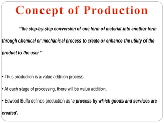 “the step-by-step conversion of one form of material into another form
through chemical or mechanical process to create or enhance the utility of the
product to the user.”
• Thus production is a value addition process.
• At each stage of processing, there will be value addition.
• Edwood Buffa defines production as ‘a process by which goods and services are
created’.
 
