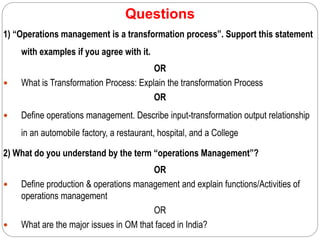 Questions
1) “Operations management is a transformation process”. Support this statement
with examples if you agree with it.
OR
 What is Transformation Process: Explain the transformation Process
OR
 Define operations management. Describe input-transformation output relationship
in an automobile factory, a restaurant, hospital, and a College
2) What do you understand by the term “operations Management”?
OR
 Define production & operations management and explain functions/Activities of
operations management
OR
 What are the major issues in OM that faced in India?
 