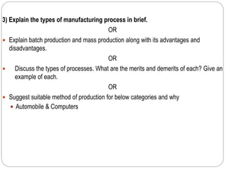 3) Explain the types of manufacturing process in brief.
OR
 Explain batch production and mass production along with its advantages and
disadvantages.
OR
 Discuss the types of processes. What are the merits and demerits of each? Give an
example of each.
OR
 Suggest suitable method of production for below categories and why
 Automobile & Computers
 