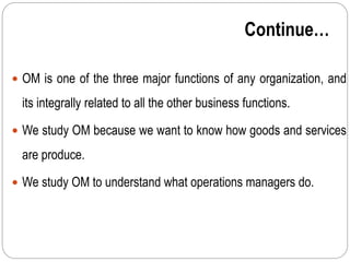 Continue…
 OM is one of the three major functions of any organization, and
its integrally related to all the other business functions.
 We study OM because we want to know how goods and services
are produce.
 We study OM to understand what operations managers do.
 