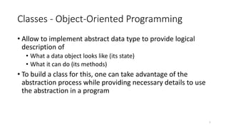 Classes - Object-Oriented Programming
• Allow to implement abstract data type to provide logical
description of
• What a data object looks like (its state)
• What it can do (its methods)
• To build a class for this, one can take advantage of the
abstraction process while providing necessary details to use
the abstraction in a program
1
 