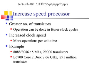 Increase speed processor
 Greater no. of transistors
 Operation can be done in fewer clock cycles
 Increased clock speed
 More operations per unit time
 Example
 8088/8086 : 5 Mhz, 29000 transistors
 E6700 Core 2 Duo: 2.66 GHz, 291 million
transistor
lecture1-100131132656-phpapp02.pptx
 