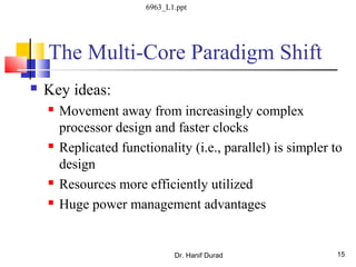 The Multi-Core Paradigm Shift
 Key ideas:
 Movement away from increasingly complex
processor design and faster clocks
 Replicated functionality (i.e., parallel) is simpler to
design
 Resources more efficiently utilized
 Huge power management advantages
Dr. Hanif Durad 15
6963_L1.ppt
 