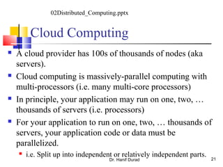 Cloud Computing
 A cloud provider has 100s of thousands of nodes (aka
servers).
 Cloud computing is massively-parallel computing with
multi-processors (i.e. many multi-core processors)
 In principle, your application may run on one, two, …
thousands of servers (i.e. processors)
 For your application to run on one, two, … thousands of
servers, your application code or data must be
parallelized.
 i.e. Split up into independent or relatively independent parts.
Dr. Hanif Durad 21
02Distributed_Computing.pptx
 