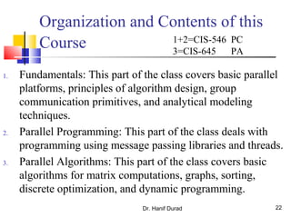 Dr. Hanif Durad 22
Organization and Contents of this
Course
1. Fundamentals: This part of the class covers basic parallel
platforms, principles of algorithm design, group
communication primitives, and analytical modeling
techniques.
2. Parallel Programming: This part of the class deals with
programming using message passing libraries and threads.
3. Parallel Algorithms: This part of the class covers basic
algorithms for matrix computations, graphs, sorting,
discrete optimization, and dynamic programming.
1+2=CIS-546 PC
3=CIS-645 PA
 