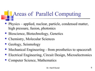 Areas of Parallel Computing
 Physics – applied, nuclear, particle, condensed matter,
high pressure, fusion, photonics
 Bioscience, Biotechnology, Genetics
 Chemistry, Molecular Sciences
 Geology, Seismology
 Mechanical Engineering - from prosthetics to spacecraft
 Electrical Engineering, Circuit Design, Microelectronics
 Computer Science, Mathematics
Dr. Hanif Durad 6
 
