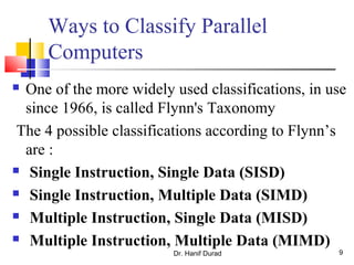 Ways to Classify Parallel
Computers
 One of the more widely used classifications, in use
since 1966, is called Flynn's Taxonomy
The 4 possible classifications according to Flynn’s
are :
 Single Instruction, Single Data (SISD)
 Single Instruction, Multiple Data (SIMD)
 Multiple Instruction, Single Data (MISD)
 Multiple Instruction, Multiple Data (MIMD)
Dr. Hanif Durad 9
 