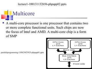 Multicore
 A multi-core processor is one processor that contains two
or more complete functional units. Such chips are now
the focus of Intel and AMD. A multi-core chip is a form
of SMP
lecture1-100131132656-phpapp02.pptx
parallelprogramming-130823023925-phpapp01.pptx
 