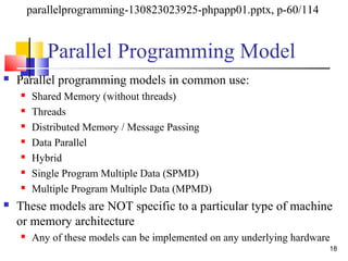Parallel Programming Model
 Parallel programming models in common use:
 Shared Memory (without threads)
 Threads
 Distributed Memory / Message Passing
 Data Parallel
 Hybrid
 Single Program Multiple Data (SPMD)
 Multiple Program Multiple Data (MPMD)
 These models are NOT specific to a particular type of machine
or memory architecture
 Any of these models can be implemented on any underlying hardware
18
parallelprogramming-130823023925-phpapp01.pptx, p-60/114
 