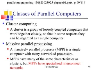 Classes of Parallel Computers
 Cluster computing
 A cluster is a group of loosely coupled computers that
work together closely, so that in some respects they
can be regarded as a single computer
 Massive parallel processing
 A massively parallel processor (MPP) is a single
computer with many networked processors.
 MPPs have many of the same characteristics as
clusters, but MPPs have specialized interconnect
networks Dr. Hanif Durad 19
parallelprogramming-130823023925-phpapp01.pptx, p-99/114
 