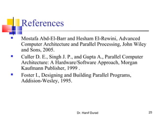 References
 Mostafa Abd-El-Barr and Hesham El-Rewini, Advanced
Computer Architecture and Parallel Processing, John Wiley
and Sons, 2005.
 Culler D. E., Singh J. P., and Gupta A., Parallel Computer
Architecture: A Hardware/Software Approach, Morgan
Kaufmann Publisher, 1999 .
 Foster I., Designing and Building Parallel Programs,
Addision-Wesley, 1995.
Dr. Hanif Durad 25
 