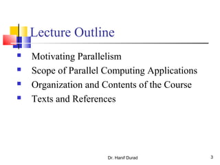 Dr. Hanif Durad 3
Lecture Outline
 Motivating Parallelism
 Scope of Parallel Computing Applications
 Organization and Contents of the Course
 Texts and References
 