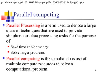 Parallel computing
 Parallel Processing is a term used to denote a large
class of techniques that are used to provide
simultaneous data processing tasks for the purpose
of
 Save time and/or money
 Solve larger problems
 Parallel computing is the simultaneous use of
multiple compute resources to solve a
computational problem 4
parallelcomputing-120214042541-phpapp02-130408023815-phpapp01.ppt
 