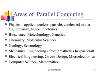 Areas of Parallel Computing
 Physics – applied, nuclear, particle, condensed matter,
high pressure, fusion, photonics
 Bioscience, Biotechnology, Genetics
 Chemistry, Molecular Sciences
 Geology, Seismology
 Mechanical Engineering - from prosthetics to spacecraft
 Electrical Engineering, Circuit Design, Microelectronics
 Computer Science, Mathematics
Dr. Hanif Durad 6
 