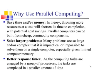 Why Use Parallel Computing?
 Save time and/or money: In theory, throwing more
resources at a task will shorten its time to completion,
with potential cost savings. Parallel computers can be
built from cheap, commodity components.
 Solve larger problems: Many problems are so large
and/or complex that it is impractical or impossible to
solve them on a single computer, especially given limited
computer memory.
 Better response times: As the computing tasks are
engaged by a group of processors, the tasks are
completed in a smaller amount of time 7
 
