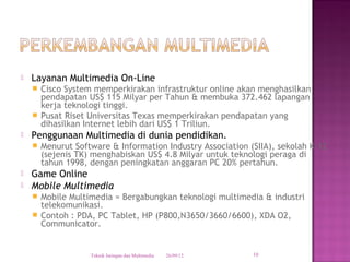    Layanan Multimedia On-Line
     Cisco System memperkirakan infrastruktur online akan menghasilkan
      pendapatan US$ 115 Milyar per Tahun & membuka 372.462 lapangan
      kerja teknologi tinggi.
     Pusat Riset Universitas Texas memperkirakan pendapatan yang
      dihasilkan Internet lebih dari US$ 1 Triliun.
   Penggunaan Multimedia di dunia pendidikan.
       Menurut Software & Information Industry Association (SIIA), sekolah K-12
        (sejenis TK) menghabiskan US$ 4.8 Milyar untuk teknologi peraga di
        tahun 1998, dengan peningkatan anggaran PC 20% pertahun.
   Game Online
   Mobile Multimedia
     Mobile Multimedia = Bergabungkan teknologi multimedia & industri
      telekomunikasi.
     Contoh : PDA, PC Tablet, HP (P800,N3650/3660/6600), XDA O2,
      Communicator.


                    Teknik Jaringan dan Multimedia   26/09/12   10
 