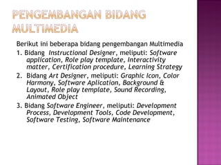 Berikut ini beberapa bidang pengembangan Multimedia
1. Bidang Instructional Designer, meliputi: Software
   application, Role play template, Interactivity
   matter, Certification procedure, Learning Strategy
2. Bidang Art Designer, meliputi: Graphic Icon, Color
   Harmony, Software Aplication, Background &
   Layout, Role play template, Sound Recording,
   Animated Object
3. Bidang Software Engineer, meliputi: Development
   Process, Development Tools, Code Development,
   Software Testing, Software Maintenance
 