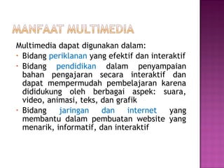Multimedia dapat digunakan dalam:
• Bidang periklanan yang efektif dan interaktif
• Bidang   pendidikan dalam penyampaian
  bahan pengajaran secara interaktif dan
  dapat mempermudah pembelajaran karena
  dididukung oleh berbagai aspek: suara,
  video, animasi, teks, dan grafik
• Bidang    jaringan    dan    internet   yang
  membantu dalam pembuatan website yang
  menarik, informatif, dan interaktif
 