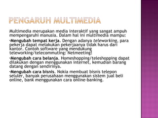 Multimedia merupakan media interaktif yang sangat ampuh
mempengaruhi manusia. Dalam hal ini multimedia mampu:
•Mengubah tempat kerja. Dengan adanya teleworking, para
pekerja dapat melakukan pekerjaanya tidak harus dari
kantor. Contoh software yang mendukung
teleworking/telecommuting: Netmeeting!
•Mengubah cara belanja. Homeshopping/teleshopping dapat
dilakukan dengan menggunakan internet, kemudian barang
datang dengan sendirinya.
•Mengubah cara bisnis. Nokia membuat bisnis telepon
seluler, banyak perusahaan menggunakan sistem jual beli
online, bank menggunakan cara online-banking.
 