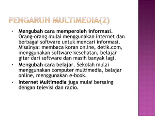 •   Mengubah cara memperoleh informasi.
    Orang-orang mulai menggunakan internet dan
    berbagai software untuk mencari informasi.
    Misalnya: membaca koran online, detik.com,
    menggunakan software kesehatan, belajar
    gitar dari software dan masih banyak lagi.
•   Mengubah cara belajar. Sekolah mulai
    menggunakan computer multimedia, belajar
    online, menggunakan e-book.
•   Internet Multimedia juga mulai bersaing
    dengan televisi dan radio.
 
