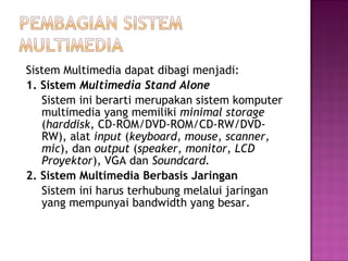Sistem Multimedia dapat dibagi menjadi:
1. Sistem Multimedia Stand Alone
   Sistem ini berarti merupakan sistem komputer
   multimedia yang memiliki minimal storage
   (harddisk, CD-ROM/DVD-ROM/CD-RW/DVD-
   RW), alat input (keyboard, mouse, scanner,
   mic), dan output (speaker, monitor, LCD
   Proyektor), VGA dan Soundcard.
2. Sistem Multimedia Berbasis Jaringan
   Sistem ini harus terhubung melalui jaringan
   yang mempunyai bandwidth yang besar.
 