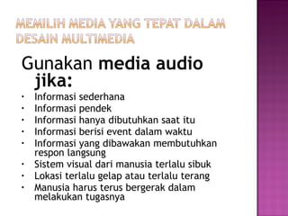 Gunakan media audio
 jika:
•   Informasi sederhana
•   Informasi pendek
•   Informasi hanya dibutuhkan saat itu
•   Informasi berisi event dalam waktu
•   Informasi yang dibawakan membutuhkan
    respon langsung
•   Sistem visual dari manusia terlalu sibuk
•   Lokasi terlalu gelap atau terlalu terang
•   Manusia harus terus bergerak dalam
    melakukan tugasnya
 