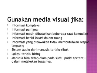Gunakan media visual jika:
   Informasi kompleks
   Informasi panjang
   Informasi masih dibutuhkan beberapa saat kemudian
   Informasi berisi lokasi dalam ruang
   Informasi yang dibawakan tidak membutuhkan respon
    langsung
   Sistem audio dari manusia terlalu sibuk
   Lokasi terlalu bising
   Manusia bisa tetap diam pada suatu posisi tertentu
    dalam melakukan tugasnya.
 