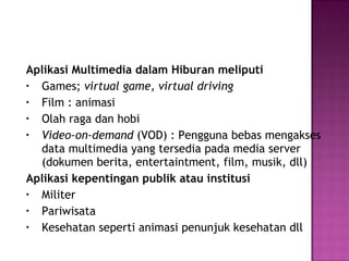 Aplikasi Multimedia dalam Hiburan meliputi
• Games; virtual game, virtual driving
• Film : animasi
• Olah raga dan hobi
• Video-on-demand (VOD) : Pengguna bebas mengakses
  data multimedia yang tersedia pada media server
  (dokumen berita, entertaintment, film, musik, dll)
Aplikasi kepentingan publik atau institusi
• Militer
• Pariwisata
• Kesehatan seperti animasi penunjuk kesehatan dll
 