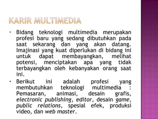 •   Bidang teknologi multimedia merupakan
    profesi baru yang sedang dibutuhkan pada
    saat sekarang dan yang akan datang.
    Imajinasi yang kuat diperlukan di bidang ini
    untuk dapat membayangkan, melihat
    potensi, menciptakan apa yang tidak
    terbayangkan oleh kebanyakan orang saat
    ini.
•   Berikut    ini    adalah     profesi    yang
    membutuhkan teknologi multimedia :
    Pemasaran,     animasi,     desain    grafis,
    electronic publishing, editor, desain game,
    public relations, spesial efek, produksi
    video, dan web master.
 
