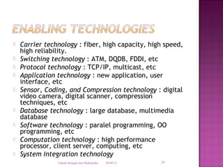    Carrier technology : fiber, high capacity, high speed,
    high reliability.
   Switching technology : ATM, DQDB, FDDI, etc
   Protocol technology : TCP/IP, multicast, etc
   Application technology : new application, user
    interface, etc
   Sensor, Coding, and Compression technology : digital
    video camera, digital scanner, compression
    techniques, etc
   Database technology : large database, multimedia
    database
   Software technology : paralel programming, OO
    programming, etc
   Computation technology : high performance
    processor, client server, computing, etc
   System Integration technology
                Teknik Jaringan dan Multimedia   26/09/12   29
 