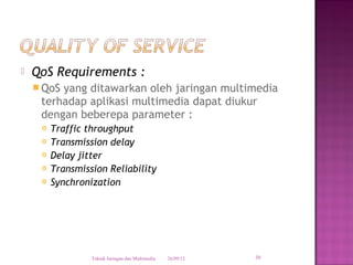    QoS Requirements :
     QoSyang ditawarkan oleh jaringan multimedia
     terhadap aplikasi multimedia dapat diukur
     dengan beberepa parameter :
        Traffic throughput
        Transmission delay
        Delay jitter
        Transmission Reliability
        Synchronization




                  Teknik Jaringan dan Multimedia   26/09/12   30
 