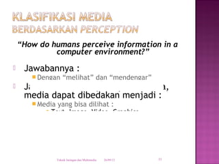 “How do humans perceive information in a
             computer environment?”
    Jawabannya :
        Dengan      “melihat” dan “mendengar”
    Jadi berdasarkan persepsi manusia,
     media dapat dibedakan menjadi :
        Media yang bisa dilihat :
            Text, Image, Video, Graphics

        Media yang bisa didengar :
            Sound, Music, Speech




                 Teknik Jaringan dan Multimedia   26/09/12   33
 