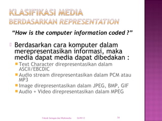 “How is the computer information coded ?”
   Berdasarkan cara komputer dalam
    merepresentasikan informasi, maka
    media dapat media dapat dibedakan :
      Text Character direpresentasikan dalam
       ASCII/EBCDIC
      Audio stream direpresentasikan dalam PCM atau
       MP3
      Image direpresentasikan dalam JPEG, BMP, GIF
      Audio + Video direpresentasikan dalam MPEG




               Teknik Jaringan dan Multimedia   26/09/12   34
 
