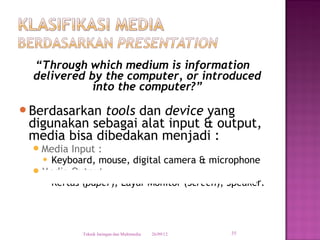 “Through which medium is information
  delivered by the computer, or introduced
             into the computer?”
Berdasarkan tools dan device yang
 digunakan sebagai alat input & output,
 media bisa dibedakan menjadi :
   Media Input :
     Keyboard, mouse, digital camera & microphone

   Media Output
     Kertas (paper), Layar Monitor (Screen), Speaker.




             Teknik Jaringan dan Multimedia   26/09/12   35
 