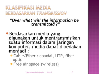 “Over what will the information be
          transmitted ?”

Berdasarkan media yang
 digunakan untuk mentransmisikan
 suatu informasi dalam jaringan
 komputer, media dapat dibedakan
 menjadi :
 Cable/Fiber              : coaxial, UTP, fiber
  optic
 Free air space (wireless)

         Teknik Jaringan dan Multimedia   26/09/12   37
 