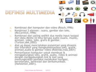 a.   Kombinasi dari komputer dan video (Rosch,1996)
b.   Kombinasi 3 elemen : suara, gambar dan teks.
     (McCormick,1996)
c.   Kombinasi dari paling sedikit dua media input/output
     dari data.Media ini bisa berupa audio (suara, musik),
     animasi, video, teks, grafis & gambar.
     (Turban,dkk,2002)
d.   Alat yg dapat menciptakan presentasi yang dinamis
     dan interaktif yang mengkombinasikan teks, grafik,
     animasi,audio & gambar video (Robin&Linda,2001)
e.   Pemanfaatan komputer untuk membuat &
     menggabungkan teks, grafik, audio, video & animasi
     dengan menggabungkan link & tool yang
     memungkinkan pemakai melakukan navigasi,
     berinteraksi, berkreasi dan berkomunikasi.
     (Hofstetter,2001).

             Teknik Jaringan dan Multimedia   26/09/12   5
 