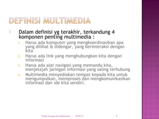   Dalam definisi yg terakhir, terkandung 4
    komponen penting multimedia :
    1.   Harus ada komputer yang mengkoordinasikan apa
         yang dilihat & didengar, yang berinteraksi dengan
         kita
    2.   Harus ada link yang menghubungkan kita dengan
         informasi
    3.   Harus ada alat navigasi yang memandu kita,
         menjelajah jaringan informasi yang saling terhubung
    4.   Multimedia menyediakan tempat kepada kita untuk
         mengumpulkan, memproses dan mengkomunikasikan
         informasi dan ide kita sendiri.




                Teknik Jaringan dan Multimedia   26/09/12   6
 