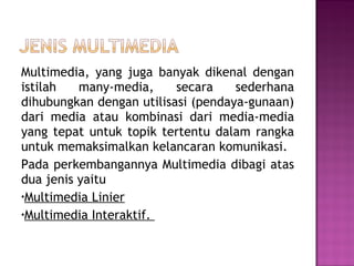 Multimedia, yang juga banyak dikenal dengan
istilah   many-media,     secara    sederhana
dihubungkan dengan utilisasi (pendaya-gunaan)
dari media atau kombinasi dari media-media
yang tepat untuk topik tertentu dalam rangka
untuk memaksimalkan kelancaran komunikasi.
Pada perkembangannya Multimedia dibagi atas
dua jenis yaitu
•Multimedia Linier
•Multimedia Interaktif.
 