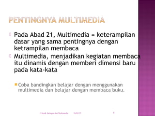    Pada Abad 21, Multimedia = keterampilan
    dasar yang sama pentingnya dengan
    ketrampilan membaca
   Multimedia, menjadikan kegiatan membaca
    itu dinamis dengan memberi dimensi baru
    pada kata-kata

     Cobabandingkan belajar dengan menggunakan
     multimedia dan belajar dengan membaca buku.



             Teknik Jaringan dan Multimedia   26/09/12   8
 