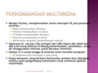    Morgan Stanley, mengemukakan untuk mencapai 50 juta penduduk
    Amerika :
      Radio membutuhkan 38 tahun
      Televisi membutuhkan 13 tahun
      TV Kabel membutuhkan 10 tahun
      Internet membutuhkan 5 tahun
      Multimedia mengikuti perkembangan internet
   Sekarang ini, ratusan ribu jaringan dari 200 negara dan lebih dari
    400 juta orang bekerja di bidang pemerintahan, pendidikan, bisnis,
    dll menggunakan internet untuk bertukar informasi
   Hampir 2/3 rumah tangga di Amerika telah memiliki komputer
      Di   Indonesia baru mencapai 4 juta orang.
   Harga komputer yang berbasis Multimedia semakin bisa dijangkau,
    memicu para pengembang multimedia untuk membuat aplikasi
    multimedia

                    Teknik Jaringan dan Multimedia   26/09/12   9
 