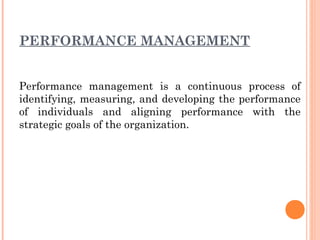 PERFORMANCE MANAGEMENT
Performance management is a continuous process of
identifying, measuring, and developing the performance
of individuals and aligning performance with the
strategic goals of the organization.
 
