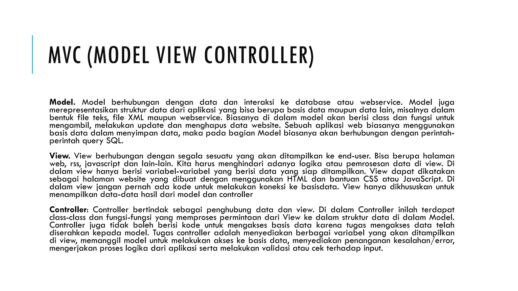 MVC (MODEL VIEW CONTROLLER)
Model. Model berhubungan dengan data dan interaksi ke database atau webservice. Model juga
merepresentasikan struktur data dari aplikasi yang bisa berupa basis data maupun data lain, misalnya dalam
bentuk file teks, file XML maupun webservice. Biasanya di dalam model akan berisi class dan fungsi untuk
mengambil, melakukan update dan menghapus data website. Sebuah aplikasi web biasanya menggunakan
basis data dalam menyimpan data, maka pada bagian Model biasanya akan berhubungan dengan perintah-
perintah query SQL.
View. View berhubungan dengan segala sesuatu yang akan ditampilkan ke end-user. Bisa berupa halaman
web, rss, javascript dan lain-lain. Kita harus menghindari adanya logika atau pemrosesan data di view. Di
dalam view hanya berisi variabel-variabel yang berisi data yang siap ditampilkan. View dapat dikatakan
sebagai halaman website yang dibuat dengan menggunakan HTML dan bantuan CSS atau JavaScript. Di
dalam view jangan pernah ada kode untuk melakukan koneksi ke basisdata. View hanya dikhususkan untuk
menampilkan data-data hasil dari model dan controller
Controller: Controller bertindak sebagai penghubung data dan view. Di dalam Controller inilah terdapat
class-class dan fungsi-fungsi yang memproses permintaan dari View ke dalam struktur data di dalam Model.
Controller juga tidak boleh berisi kode untuk mengakses basis data karena tugas mengakses data telah
diserahkan kepada model. Tugas controller adalah menyediakan berbagai variabel yang akan ditampilkan
di view, memanggil model untuk melakukan akses ke basis data, menyediakan penanganan kesalahan/error,
mengerjakan proses logika dari aplikasi serta melakukan validasi atau cek terhadap input.
 