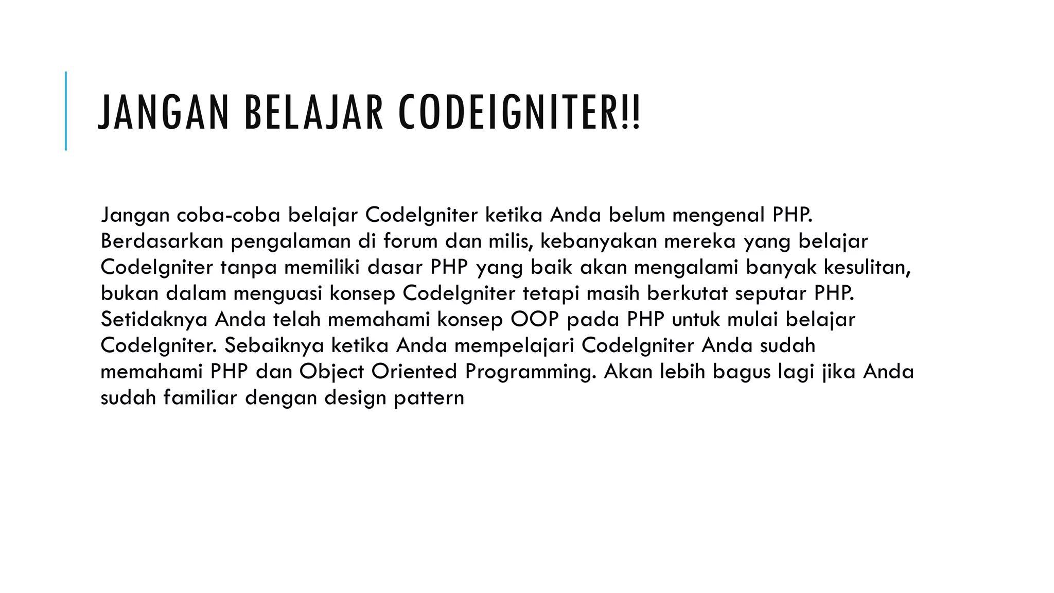 JANGAN BELAJAR CODEIGNITER!!
Jangan coba-coba belajar CodeIgniter ketika Anda belum mengenal PHP.
Berdasarkan pengalaman di forum dan milis, kebanyakan mereka yang belajar
CodeIgniter tanpa memiliki dasar PHP yang baik akan mengalami banyak kesulitan,
bukan dalam menguasi konsep CodeIgniter tetapi masih berkutat seputar PHP.
Setidaknya Anda telah memahami konsep OOP pada PHP untuk mulai belajar
CodeIgniter. Sebaiknya ketika Anda mempelajari CodeIgniter Anda sudah
memahami PHP dan Object Oriented Programming. Akan lebih bagus lagi jika Anda
sudah familiar dengan design pattern
 