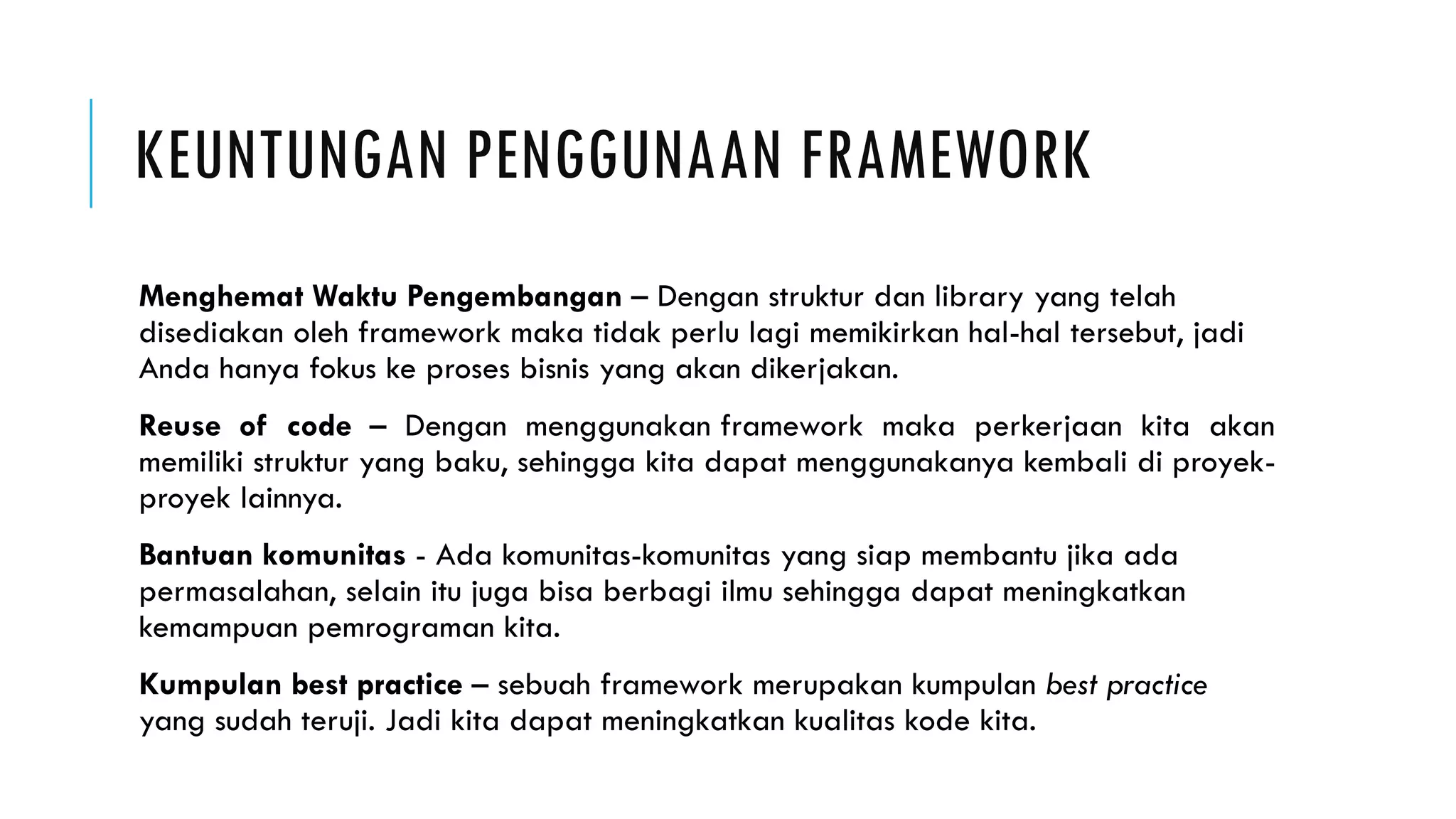KEUNTUNGAN PENGGUNAAN FRAMEWORK
Menghemat Waktu Pengembangan – Dengan struktur dan library yang telah
disediakan oleh framework maka tidak perlu lagi memikirkan hal-hal tersebut, jadi
Anda hanya fokus ke proses bisnis yang akan dikerjakan.
Reuse of code – Dengan menggunakan framework maka perkerjaan kita akan
memiliki struktur yang baku, sehingga kita dapat menggunakanya kembali di proyek-
proyek lainnya.
Bantuan komunitas - Ada komunitas-komunitas yang siap membantu jika ada
permasalahan, selain itu juga bisa berbagi ilmu sehingga dapat meningkatkan
kemampuan pemrograman kita.
Kumpulan best practice – sebuah framework merupakan kumpulan best practice
yang sudah teruji. Jadi kita dapat meningkatkan kualitas kode kita.
 