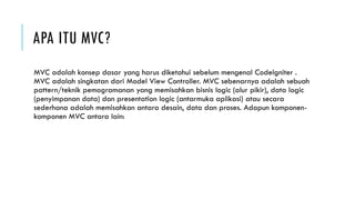APA ITU MVC?
MVC adalah konsep dasar yang harus diketahui sebelum mengenal CodeIgniter .
MVC adalah singkatan dari Model View Controller. MVC sebenarnya adalah sebuah
pattern/teknik pemogramanan yang memisahkan bisnis logic (alur pikir), data logic
(penyimpanan data) dan presentation logic (antarmuka aplikasi) atau secara
sederhana adalah memisahkan antara desain, data dan proses. Adapun komponen-
komponen MVC antara lain:
 
