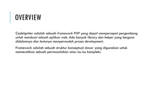 OVERVIEW
CodeIgniter adalah sebuah framework PHP yang dapat mempercepat pengembang
untuk membuat sebuah aplikasi web. Ada banyak library dan helper yang berguna
didalamnya dan tentunya mempermudah proses development.
Framework adalah sebuah struktur konseptual dasar yang digunakan untuk
memecahkan sebuah permasalahan atau isu-isu kompleks
 
