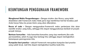 KEUNTUNGAN PENGGUNAAN FRAMEWORK
Menghemat Waktu Pengembangan – Dengan struktur dan library yang telah
disediakan oleh framework maka tidak perlu lagi memikirkan hal-hal tersebut, jadi
Anda hanya fokus ke proses bisnis yang akan dikerjakan.
Reuse of code – Dengan menggunakan framework maka perkerjaan kita akan
memiliki struktur yang baku, sehingga kita dapat menggunakanya kembali di proyek-
proyek lainnya.
Bantuan komunitas - Ada komunitas-komunitas yang siap membantu jika ada
permasalahan, selain itu juga bisa berbagi ilmu sehingga dapat meningkatkan
kemampuan pemrograman kita.
Kumpulan best practice – sebuah framework merupakan kumpulan best practice
yang sudah teruji. Jadi kita dapat meningkatkan kualitas kode kita.
 