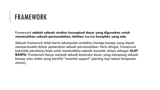 FRAMEWORK
Framework adalah sebuah struktur konseptual dasar yang digunakan untuk
memecahkan sebuah permasalahan, bahkan isu-isu kompleks yang ada.
Sebuah framework telah berisi sekumpulan arsitektur/konsep-konsep yang dapat
mempermudah dalam pemecahan sebuah permasalahan. Perlu diingat, framework
bukanlah peralatan/tools untuk memecahkan sebuah masalah, tetapi sebagai ALAT
BANTU. Framework hanya menjadi sebuah konstruksi dasar yang menopang sebuah
konsep atau sistem yang bersifat “essential support” (penting tapi bukan komponen
utama).
 